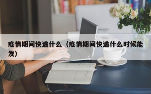 疫情期间快递什么（疫情期间快递什么时候能发）